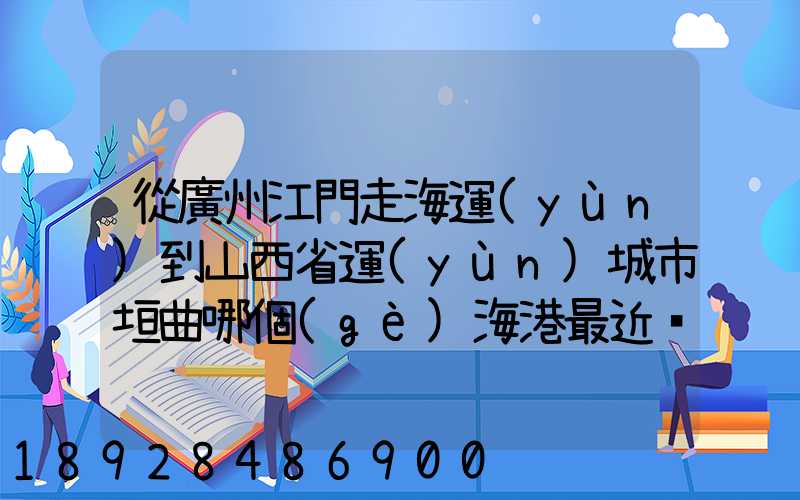 從廣州江門走海運(yùn)到山西省運(yùn)城市垣曲哪個(gè)海港最近。